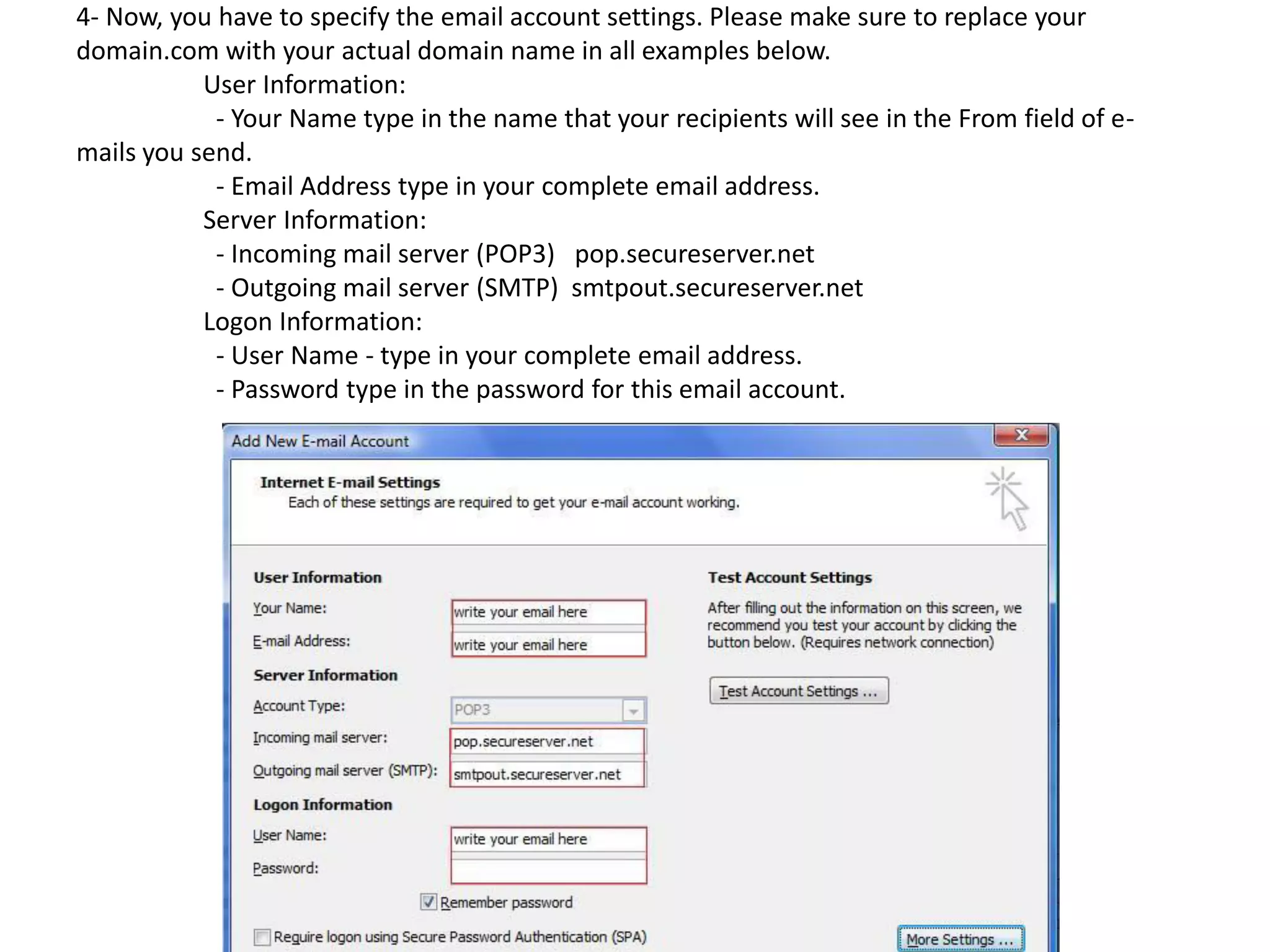 4- Now, you have to specify the email account settings. Please make sure to replace your
domain.com with your actual domain name in all examples below.
User Information:
- Your Name type in the name that your recipients will see in the From field of e-
mails you send.
- Email Address type in your complete email address.
Server Information:
- Incoming mail server (POP3) pop.secureserver.net
- Outgoing mail server (SMTP) smtpout.secureserver.net
Logon Information:
- User Name - type in your complete email address.
- Password type in the password for this email account.