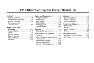 Chevrolet Express Owner Manual - 2012                                                                                                            Black plate (1,1)




                                      2012 Chevrolet Express Owner Manual M

       In Brief . . . . . . . . . . . . . . . . . . . . . . . . 1-1     Seats and Restraints . . . . . . . . . 3-1                     Lighting . . . . . . . . . . . . . . . . . . . . . . . 6-1
         Instrument Panel . . . . . . . . . . . . . . 1-2                Head Restraints . . . . . . . . . . . . . . . 3-2              Exterior Lighting . . . . . . . . . . . . . . . 6-1
         Initial Drive Information . . . . . . . . 1-4                   Front Seats . . . . . . . . . . . . . . . . . . . . 3-2        Interior Lighting . . . . . . . . . . . . . . . . 6-6
         Vehicle Features . . . . . . . . . . . . . 1-16                 Rear Seats . . . . . . . . . . . . . . . . . . . . 3-5         Lighting Features . . . . . . . . . . . . . . 6-7
         Performance and                                                 Safety Belts . . . . . . . . . . . . . . . . . . . . 3-8
           Maintenance . . . . . . . . . . . . . . . . 1-20              Airbag System . . . . . . . . . . . . . . . . 3-18            Infotainment System . . . . . . . . . 7-1
                                                                         Child Restraints . . . . . . . . . . . . . . 3-38               Introduction . . . . . . . . . . . . . . . . . . . . 7-1
       Keys, Doors, and                                                                                                                  Radio . . . . . . . . . . . . . . . . . . . . . . . . . . 7-8
        Windows . . . . . . . . . . . . . . . . . . . . 2-1             Storage . . . . . . . . . . . . . . . . . . . . . . . 4-1        Audio Players . . . . . . . . . . . . . . . . 7-13
        Keys and Locks . . . . . . . . . . . . . . . 2-2                 Storage Compartments . . . . . . . . 4-1                        Phone . . . . . . . . . . . . . . . . . . . . . . . . 7-24
        Doors . . . . . . . . . . . . . . . . . . . . . . . . . . 2-9
        Vehicle Security. . . . . . . . . . . . . . 2-12                Instruments and Controls . . . . 5-1                           Climate Controls . . . . . . . . . . . . . 8-1
        Exterior Mirrors . . . . . . . . . . . . . . . 2-14               Controls . . . . . . . . . . . . . . . . . . . . . . . 5-2    Climate Control Systems . . . . . . 8-1
        Interior Mirrors . . . . . . . . . . . . . . . . 2-15             Warning Lights, Gauges, and                                   Air Vents . . . . . . . . . . . . . . . . . . . . . . . 8-8
        Windows . . . . . . . . . . . . . . . . . . . . . 2-16              Indicators . . . . . . . . . . . . . . . . . . . 5-11
                                                                          Information Displays . . . . . . . . . . 5-28
                                                                          Vehicle Messages . . . . . . . . . . . . 5-34
                                                                          Vehicle Personalization . . . . . . . 5-42
 