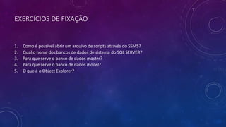 EXERCÍCIOS DE FIXAÇÃO
1. Como é possível abrir um arquivo de scripts através do SSMS?
2. Qual o nome dos bancos de dados de sistema do SQL SERVER?
3. Para que serve o banco de dados master?
4. Para que serve o banco de dados model?
5. O que é o Object Explorer?
 