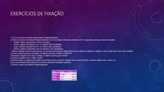 EXERCÍCIOS DE FIXAÇÃO
1.Crie um banco de dados denominado ProjetoCapitulo4.
2.Dentro do banco de dados ProjetoCapitulo4, crie uma tabela chamada usuários com os seguintes campos e tipos de dados:
• Código, Iiteiro, sequencial e chave primária
• Nome, cadeira caracteres com no máximo 200 caracteres
• Login, cadeira caracteres com no máximo dez caracteres
• Senha, cadeira caracteres com no máximo seis caracteres
1.Altere a tabela usuários adicionando um campo denominado DataCriacao com a data de criação do registro, com a data atual como valor padrão .
2.Insira o seguinte grupo de dados na tabela usuários (TABELA ABAIXO).
3.Atualize o registro com login "rodrigo" e altere a senha para "54321“.
4.Exclua o registro com o login "daniel“.
5.Exclua todos os registros da tabela, de tal forma que o próximo registro a ser inserido tenha o campo código com o valor um.
6.Crie uma tabela temporária com a mesma estrutura da tabela usuários.
7.Exclua o banco de dados ProjetoCapitulo4.
Nome Login Senha
Rodrigo rodrigo 132435
Daniel daniel 989876
Carolina carol 192837
 