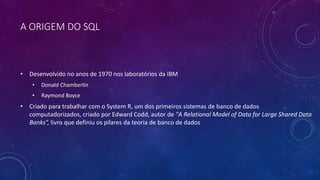 A ORIGEM DO SQL
• Desenvolvido no anos de 1970 nos laboratórios da IBM
• Donald Chamberlin
• Raymond Boyce
• Criado para trabalhar com o System R, um dos primeiros sistemas de banco de dados
computadorizados, criado por Edward Codd, autor de "A Relational Model of Data for Large Shared Data
Banks”, livro que definiu os pilares da teoria de banco de dados
 