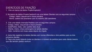EXERCÍCIOS DE FIXAÇÃO
1. Crie um banco de dados ProjetoCapitulo5.
2. No banco de dados ProjetoCapitulo5 crie uma tabela Clientes com os seguintes campos
Código, inteiro, sequencial e chave primária
Nome, cadeira de caracteres com no máximo 200 caracteres
3. Crie uma tabela chamada Pedidos com os seguintes campos:
• Código, inteiro, sequencial e chave primária
• DataPedido, Data, valor padrão data atual
• Cliente, inteiro, chave estrangeira da tabela clientes
• Valor, numérico com duas casas depois da vírgula
4. Insira três registros na tabela clientes com nomes diferentes e dois pedidos para os dois
primeiros clientes.
5. Faça uma query listando todos os clientes e o número de pedidos para cada cliente mesmo
que não tenham pedido nenhum.
 