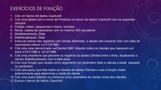 EXERCÍCIOS DE FIXAÇÃO
1. Crie um banco de dados Capitulo6.
2. Crie uma tabela com o nome de Produtos no banco de dados Capitulo6 com os seguintes
campos:
3. Código, inteiro, sequencial e chave ´primária
4. Nome, cadeia de caracteres com no máximo 200 carcateres
5. DataNascimento, Data
6. DataAtualizacao, Data
7. Insira ao menos dez registros com nomes diferentes, e destes dez somente dois com data de
nascimento inferior a 01/10/1980.
8. Crie uma view denominada vwClientes1980, listando todos os clientes que nasceram em
entre 01/01/1980 e 12/12/1989.
9. Crie uma procedure que percorre os registros da tabela Clientes linha a linha, atualizando o
campo DataAtualizacao com a data atual.
10.Crie uma função que recebe como argumento um parâmetro Data e calcula a idade baseada
no parâmetro.
11.Crie uma query que lista todos os clientes da tabela Clientes e usa a função criada
anteriormente para determinar a idade do cliente.
12.Crie uma query listando os primeiros cinco caracteres do campo nome dos clientes.
13.Exclua o banco de dados Capitulo6.
 