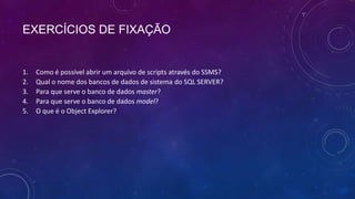 EXERCÍCIOS DE FIXAÇÃO


1.   Como é possível abrir um arquivo de scripts através do SSMS?
2.   Qual o nome dos bancos de dados de sistema do SQL SERVER?
3.   Para que serve o banco de dados master?
4.   Para que serve o banco de dados model?
5.   O que é o Object Explorer?
 