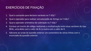 EXERCÍCIOS DE FIXAÇÃO

1. Qual o comando para declarar variáveis no T-SQL?
2. Qual o operador para realizar concatenação de Strings no T-SQL?
3. Qual o operador aritmético de subtração no T-SQL?
4. Escreva um trecho de código realizando a multiplicação entre duas variáveis do tipo
   REAL, uma delas com o valor de 8 e a outra com o valor de 9.
5. Adicione ao script da questão anterior um comentário de várias linhas com o
   enunciado da questão anterior.
 