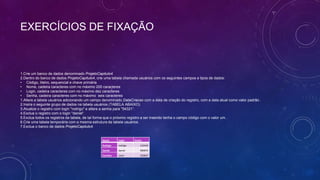 EXERCÍCIOS DE FIXAÇÃO



1.Crie um banco de dados denominado ProjetoCapitulo4.
2.Dentro do banco de dados ProjetoCapitulo4, crie uma tabela chamada usuários com os seguintes campos e tipos de dados:
• Código, Iiteiro, sequencial e chave primária
• Nome, cadeira caracteres com no máximo 200 caracteres
• Login, cadeira caracteres com no máximo dez caracteres
• Senha, cadeira caracteres com no máximo seis caracteres
1.Altere a tabela usuários adicionando um campo denominado DataCriacao com a data de criação do registro, com a data atual como valor padrão .
2.Insira o seguinte grupo de dados na tabela usuários (TABELA ABAIXO).
3.Atualize o registro com login "rodrigo" e altere a senha para "54321“.
4.Exclua o registro com o login "daniel“.
5.Exclua todos os registros da tabela, de tal forma que o próximo registro a ser inserido tenha o campo código com o valor um.
6.Crie uma tabela temporária com a mesma estrutura da tabela usuários.
7.Exclua o banco de dados ProjetoCapitulo4.


                                                Nome       Login     Senha
                                                Rodrigo    rodrigo       132435
                                                Daniel     daniel        989876
                                                Carolina   carol         192837
 