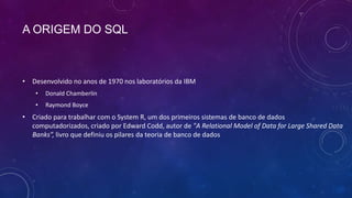 A ORIGEM DO SQL



• Desenvolvido no anos de 1970 nos laboratórios da IBM
    •   Donald Chamberlin
    •   Raymond Boyce
• Criado para trabalhar com o System R, um dos primeiros sistemas de banco de dados
  computadorizados, criado por Edward Codd, autor de "A Relational Model of Data for Large Shared Data
  Banks”, livro que definiu os pilares da teoria de banco de dados
 
