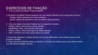 EXERCÍCIOS DE FIXAÇÃO
1. Crie um banco de dados ProjetoCapitulo5.

2. No banco de dados ProjetoCapitulo5 crie uma tabela Clientes com os seguintes campos
    Código, inteiro, sequencial e chave primária
    Nome, cadeira de caracteres com no máximo 200 caracteres

3.   Crie uma tabela chamada Pedidos com os seguintes campos:
•    Código, inteiro, sequencial e chave primária
•    DataPedido, Data, valor padrão data atual
•    Cliente, inteiro, chave estrangeira da tabela clientes
•    Valor, numérico com duas casas depois da vírgula

4. Insira três registros na tabela clientes com nomes diferentes e dois pedidos para os dois
primeiros clientes.
5. Faça uma query listando todos os clientes e o número de pedidos para cada cliente mesmo
que não tenham pedido nenhum.
 