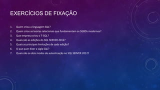 EXERCÍCIOS DE FIXAÇÃO

1.   Quem criou a linguagem SQL?
2.   Quem criou as teorias relacionais que fundamentam os SGBDs modernos?
3.   Que empresa criou o T-SQL?
4.   Quais são as edições do SQL SERVER 2012?
5.   Quais as principais limitações de cada edição?
6.   O que quer dizer a sigla SQL?
7.   Quais são os dois modos de autenticação no SQL SERVER 2012?
 