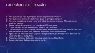 EXERCÍCIOS DE FIXAÇÃO


1. Para que serve a view Sys.Objects e quais as principais colunas?
2. Para que server a view Sys.Columns e quais os principais campos?
3. Abra uma nova janela de query, crie uma tabela temporária chamada #Tabelas com os
   seguintes campos:
4. Tabela, cadeia de caracteres com no máximo 100 caracteres
5. Coluna, cadeia de caracteres com no máximo 100 caracteres
6. Crie um script com um cursor que percorre todas as tabelas do banco de dados e cada uma
   de suas colunas e insere tudo na tabela temporária criada anteriormente.
7. Agora, crie um banco de dados Capitulo7 e faça um backup full desse banco de dados na
   pasta temp do seu computador.
8. Restaure o banco de dados com o backup criado na questão anterior.
9. Exclua o banco de dados criado anteriormente.
 