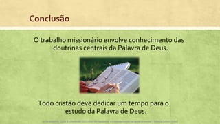 Conclusão
O trabalho missionário envolve conhecimento das
doutrinas centrais da Palavra de Deus.
Apoio didático, Lição 8 - Expressão, Atos dos apóstolos e a evangelização na Igreja primitiva – Editora Cultura Cristã
http://lireliegostei.tumblr.com/
Todo cristão deve dedicar um tempo para o
estudo da Palavra de Deus.
Apoio didático, Lição 8 - Expressão 2015 Atos dos apóstolos e a evangelização na Igreja primitiva – Editora Cultura Cristã
 