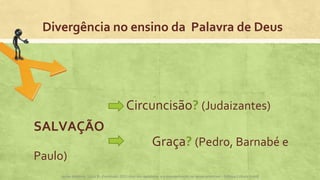 Divergência no ensino da Palavra de Deus
Circuncisão? (Judaizantes)
SALVAÇÃO
Graça? (Pedro, Barnabé e
Paulo)
Apoio didático, Lição 8 - Expressão 2015 Atos dos apóstolos e a evangelização na Igreja primitiva – Editora Cultura Cristã
 