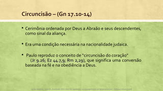 Circuncisão – (Gn 17.10-14)
 Cerimônia ordenada por Deus a Abraão e seus descendentes,
como sinal da aliança.
 Era uma condição necessária na nacionalidade judaica.
 Paulo reproduz o conceito de “circuncisão do coração”
(Jr 9.26; Ez 44.7,9; Rm 2,29Jr 9.26; Ez 44.7,9; Rm 2,29), que significa uma conversão
baseada na fé e na obediência a Deus.
Apoio didático, Lição 8 - Expressão 2015 Atos dos apóstolos e a evangelização na Igreja primitiva – Editora Cultura Cristã
 