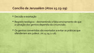 Concílio de Jerusalém (Atos 15.23-29)
 Decisão e exortação
 Registro teológico - desmentindo o falso ensinamento de que
a salvação dos gentios dependia da circuncisão.
 Os gentios convertidos são exortados a evitar as práticas que
ofenderiam aos judeus. (At 15.29; Lv 18).
Apoio didático, Lição 8 - Expressão 2015 Atos dos apóstolos e a evangelização na Igreja primitiva – Editora Cultura Cristã
 