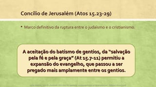Concílio de Jerusalém (Atos 15.23-29)
 Marco definitivo da ruptura entre o judaísmo e o cristianismo.
A aceitação do batismo de gentios, da “salvaçãoA aceitação do batismo de gentios, da “salvação
pela fé e pela graça” (At 15.7-11) permitiu apela fé e pela graça” (At 15.7-11) permitiu a
expansão do evangelho, que passou a serexpansão do evangelho, que passou a ser
pregado mais amplamente entre os gentios.pregado mais amplamente entre os gentios.
Apoio didático, Lição 8 - Expressão 2015 Atos dos apóstolos e a evangelização na Igreja primitiva – Editora Cultura Cristã
 