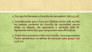 1. Por que foi formado o Concílio de Jerusalém? (At 15.5-6)
2. Considerando que o livro aos Gálatas tenha sido escrito
no mesmo contexto do Concílio de Jerusalém, pouco
antes ou depois, ele apresenta a salvação pela fé.
Apresente versículos que comprovam esta afirmativa.
3. Pedro foi o primeiro a falar no Concílio. Que argumentos
Pedro apresentou na defesa da salvação pela graça? (At
15.6-11)
Apoio didático, Lição 8 - Expressão 2015 Atos dos apóstolos e a evangelização na Igreja primitiva – Editora Cultura Cristã
 