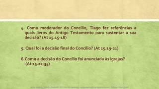 4. Como moderador do Concílio, Tiago fez referências a
quais livros do Antigo Testamento para sustentar a sua
decisão? (At 15.15-18)
5. Qual foi a decisão final do Concílio? (At 15.19-21)
6.Como a decisão do Concílio foi anunciada às igrejas?
(At 15.22-35)
Apoio didático, Lição 8 - Expressão, Atos dos apóstolos e a evangelização na Igreja primitiva – Editora Cultura CristãApoio didático, Lição 8 - Expressão 2015 Atos dos apóstolos e a evangelização na Igreja primitiva – Editora Cultura Cristã
 