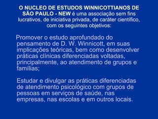 O NUCLEO DE ESTUDOS WINNICOTTIANOS DE SÃO PAULO - NEW  é uma associação sem fins lucrativos, de iniciativa privada, de caráter científico, com os seguintes objetivos: Promover o estudo   aprofundado do pensamento de D. W. Winnicott, em suas implicações teóricas, bem como desenvolver   práticas clínicas   diferenciadas voltadas, principalmente, ao atendimento de grupos e famílias; Estudar e divulgar as práticas diferenciadas de atendimento psicológico com grupos de pessoas   em serviços de saúde, nas empresas, nas escolas e em outros locais . 