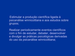 Estimular a produção científica ligada à psicanálise winnicottiana e aos estudos sobre grupos; Realizar periodicamente eventos científicos com o fim de estudar, debater, desenvolver e divulgar as práticas psicológicas derivadas do uso da psicanálise winnicottiana; 