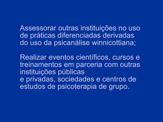 Assessorar outras instituições no uso de práticas diferenciadas derivadas do uso da psicanálise winnicottiana; Realizar eventos científicos, cursos e treinamentos em parceria com outras instituições públicas e privadas, sociedades e centros de estudos de psicoterapia de grupo.   