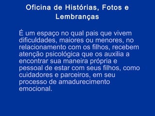 Oficina de Histórias, Fotos e Lembranças É  um espaço no qual pais que vivem dificuldades, maiores ou menores, no relacionamento com os filhos, recebem atenção psicológica que os auxilia a encontrar sua maneira própria e pessoal de estar com seus filhos, como cuidadores e parceiros, em seu processo de amadurecimento emocional. 