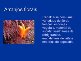 A rranjos florais   Trabalha-se com uma variedade de flores frescas, esponjas vegetais,   material de sucata, vasilhames de refrigerantes ,  embalagens de leite e  materias de papelaria. 