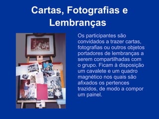 Cartas, Fotografias e Lembranças   Os participantes são convidados a trazer cartas, fotografias ou outros objetos portadores de lembranças a serem compartilhadas com o grupo. Ficam à disposição um cavalete e um quadro magnético nos quais são afixados os pertences trazidos, de modo a compor um painel.  