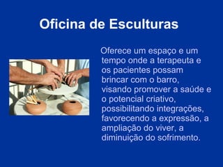 Oficina  d e Esculturas   O ferece um espaço e um tempo onde a terapeuta e os pacientes possam brincar com o barro, visando promover a saúde e o potencial criativo, possibilitando integrações, favorecendo a expressão, a ampliação do viver, a diminuição do sofrimento. 