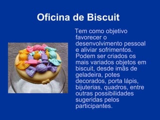 Oficina de Biscuit   Tem como objetivo favorecer o desenvolvimento pessoal e aliviar sofrimentos. Podem ser criados os mais variados objetos em biscuit, desde imãs de geladeira, potes decorados, porta lápis, bijuterias, quadros, entre outras possibilidades sugeridas pelos participantes. 