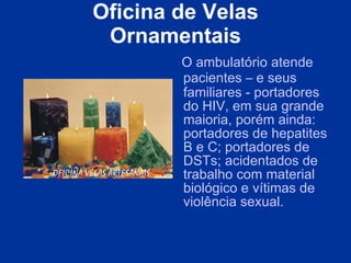 Oficina de Velas Ornamentais O ambulatório atende pacientes  –  e seus familiares - portadores do HIV, em sua grande maioria, porém ainda: portadores de hepatites B e C; portadores de DSTs; acidentados de trabalho com material biológico e vítimas de violência sexual.  
