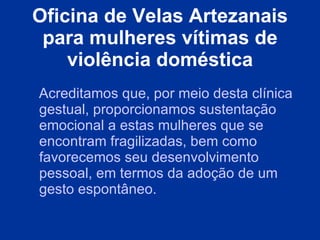 Oficina de Velas Artezanais para mulheres vítimas de violência doméstica Acreditamos que, por meio desta clínica gestual, proporcionamos sustentação emocional a estas mulheres que se encontram fragilizadas, bem como favorecemos seu desenvolvimento pessoal, em termos da adoção de um gesto espontâneo. 