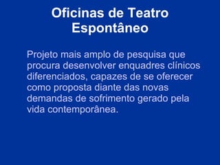 Oficinas de Teatro Espontâneo Projeto mais amplo de pesquisa que procura desenvolver enquadres clínicos diferenciados, capazes de se oferecer como proposta diante das novas demandas de sofrimento gerado pela vida contemporânea.  