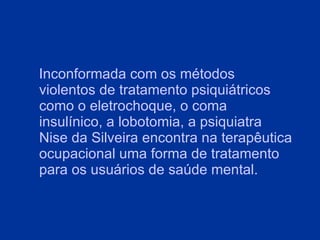 Inconformada com os métodos violentos de tratamento psiquiátricos como o eletrochoque, o coma insulínico, a lobotomia, a psiquiatra Nise da Silveira encontra na terapêutica ocupacional uma forma de tratamento para os usuários de saúde mental. 
