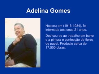Adelina Gomes   Nasceu em (1916-1984), foi internada aos seus 21 anos.  Dedicou-se ao trabalho em barro e a pintura e confecção de flores de papel. Produziu cerca de 17.500 obras.  