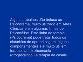 Alguns trabalhos dão ênfase ao Psicodrama, muito utilizado em Artes Cênicas e em algumas linhas de Psicanálise. Esta linha de terapia (Psicodrama) pode tratar todos os distúrbios de aprendizagem, alguns comportamentais e é muito útil em terapias anti toxicomania (drogas/álcool) e terapia de casais. 