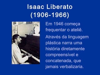Isaac Liberato (1906-1966) Em 1946 começa frequentar o ateliê. Através da linguagem plástica narra uma história diretamente compreensível e concatenada, que jamais verbalizaria.  