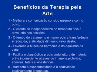 Benefícios da Terapia pela Arte 1 - Melhora a comunicação consigo mesmo e com o outro; 2 - O cliente se independentiza do terapeuta pois é ativo, cria nas sessões; 3 - O tempo do tratamento é menor pois a transferência é reduzida, a atividade diminui o valor desta; 4 - Favorece a busca da harmonia e do equilíbrio da vida;  5 - Facilita o diagnóstico propiciando leitura de material pré e inconsciente através de imagens pictórias, sonoras, táteis e kinestéricas.  6 - Aumenta a espontaneidade e a criatividade positivamente orientadas.  