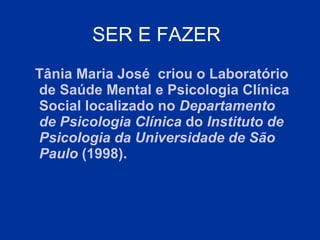 SER E FAZER   Tânia Maria José  criou o Laboratório de   Saúde Mental e Psicologia Clínica Social  localizado no  Departamento de Psicologia Clínica  do  Instituto de Psicologia da Universidade de São Paulo  (1998).  