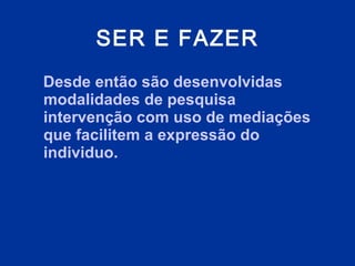 SER E FAZER Desde então são desenvolvidas modalidades de pesquisa intervenção com uso de mediações que facilitem a expressão do individuo.  