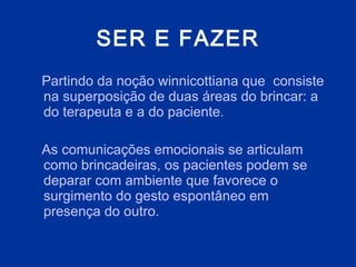 SER E FAZER Partindo da noção winnicottiana que  consiste   na superposição de duas áreas do brincar: a do terapeuta e a do paciente . A s comunicações emocionais se articulam como brincadeiras, os pacientes podem se deparar com ambiente que favorece o surgimento do gesto espontâneo   em presença do outro.  