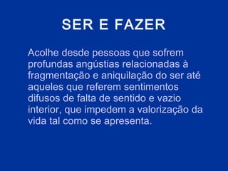 SER E FAZER Acolhe desde pessoas que sofrem profundas angústias relacionadas à fragmentação e aniquilação do ser até aqueles que referem sentimentos difusos de falta de sentido e vazio interior, que impedem a valorização da vida tal como se apresenta.  