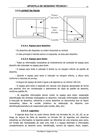APOSTILA DE DESENHO TÉCNICO I
Prof. Márcio F. Catapan, Dr. Eng.
10
2.3.3.LAYOUT DA FOLHA
2.3.3.1. Espaço para desenho:
- Os desenhos são dispostos na ordem horizontal ou vertical.
- A vista principal é inserida acima e à esquerda, na área para desenho.
2.3.3.2. Espaço para texto:
- Todas as informações necessárias ao entendimento do conteúdo do espaço para
desenho são colocadas no espaço para texto.
- O espaço para texto é colocado à direita ou na margem inferior do padrão de
desenho.
- Quando o espaço para texto é colocado na margem inferior, a altura varia
conforme a natureza do serviço.
- A largura do espaço de texto é igual a da legenda ou no mínimo 100 mm.
- O espaço para texto é separado em colunas com larguras apropriadas de forma
que possível, leve em consideração o dobramento da cópia do padrão de desenho,
conforme padrão A4.
- As seguintes informações devem conter no espaço para texto: explanação
(identificação dos símbolos empregados no desenho), instrução (informações necessárias
à execução do desenho), referência a outros desenhos ou documentos que se façam
necessários, tábua de revisão (histórico da elaboração do desenho com
identificação/assinatura do responsável pela revisão, data, etc).
2.3.3.3. Legendas:
A legenda deve ficar no canto inferior direito nos formatos A0, A1, A2, A3, ou ao
longo da largura da folha de desenho no formato A4. As legendas nos desenhos
industriais as informações na legenda podem ser diferentes de uma empresa para outra,
em função das necessidades de cada uma. Este é o espaço destinado à informações
complementares ao desenho como: identificação, número de registro, título, origem,
 