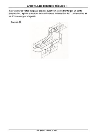 APOSTILA DE DESENHO TÉCNICO I
Prof. Márcio F. Catapan, Dr. Eng.
106
Representar as vistas das peças abaixo e substituir a vista frontal por um Corte
Longitudinal. Aplicar a Hachura de acordo com as Normas da ABNT. Utilizar folha A4
ou A3 com margem e legenda.
Exercício 09
 