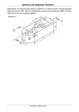 APOSTILA DE DESENHO TÉCNICO I
Prof. Márcio F. Catapan, Dr. Eng.
108
Representar as vistas da peça abaixo e substituir as vistas frontal e lateral esquerda
pelos Cortes AA e BB. Aplicar a Hachura de acordo com as Normas da ABNT. Utilizar
folha A4 ou A3 com margem e legenda.
Exercício 11
 