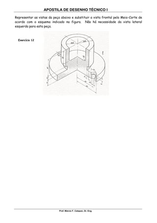 APOSTILA DE DESENHO TÉCNICO I
Prof. Márcio F. Catapan, Dr. Eng.
109
Representar as vistas da peça abaixo e substituir a vista frontal pelo Meio-Corte de
acordo com o esquema indicado na figura. Não há necessidade da vista lateral
esquerda para esta peça.
Exercício 12
 