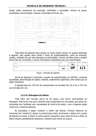 APOSTILA DE DESENHO TÉCNICO I
Prof. Márcio F. Catapan, Dr. Eng.
11
escala, datas, assinaturas de execução, verificação e aprovação, número de peças,
quantidades, denominação, material e dimensão em bruto, etc...
Toda folha de desenho deve possuir no canto inferior direito um quadro destinado
à legenda. Este quadro deve conter o título do projeto/desenho, nome da empresa,
escalas, unidades em que são expressas as informações, número da folha (caso o projeto
tenha mais de uma folha), e outras informações necessárias para sua interpretação.
Título:
Data: Disciplina/Turma:
2NA
Escala: Unidade:
Aluno(a):
Disciplina/Turma:
2NA UP 1/1
Figura – Exemplo de legenda
Acima da legenda é construído o quadro de especificações (ou NOTAS), contendo
quantidade, denominação do objeto, material, acabamento superficial, entre outros que se
julgar necessário.
A legenda deve ter 178 mm de comprimento nos formatos A2, A3 e A4, e 175 mm
nos formatos A0 e A1.
2.3.3.4. Dobragem de Folhas:
Toda folha com formato acima do A4 possui uma forma recomendada de
dobragem. Esta forma visa que o desenho seja armazenado em uma pasta, que possa ser
consultada com facilidade sem necessidade de retirá-la da pasta, e que a legenda estaja
visível com o desenho dobrado.
As ilustrações a seguir mostram a ordem das dobras. Primeiro dobra-se na
horizontal (em “sanfona”), depois na vertical (para trás), terminando a dobra com a parte
da legenda na frente. A dobra no canto superior esquerdo é para evitar de furar a folha na
dobra traseira, possibilitando desdobrar o desenho sem retirar do arquivo.
EEEMMMPPPRRREEESSSAAA XXX
 