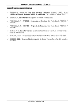 APOSTILA DE DESENHO TÉCNICO I
Prof. Márcio F. Catapan, Dr. Eng.
110
REFERÊNCIAS BIBLIOGRÁFICAS
 AGOSTINHO, OSWALDO LUIZ; DOS SANTOS, ANTONIO CARLOS; LIRANI, JOÃO.
Tolerâncias, ajustes, desvios e análise de dimensões. 7.ed. São Paulo: Blücher. 2001.
 Oliveira, A. P., Desenho Técnico, Apostila do Instituto Técnico, 2007.
 PROVENZA, F. P. – PROTEC – Desenhista de Máquinas. São Paulo. Escola PROTEC, 4°
Ed. 1991.
 PROVENZA, F. P. – PROTEC – Projetista de Máquinas. São Paulo. Escola PROTEC, 4°
Ed. 1996.
 Santana, F. E., Desenho Técnico, Apostila da Faculdade de Tecnologia em São Carlos –
FATESC, Rev 00, 2005
 SENAI-ES. Leitura e Interpretação de Desenho Técnico Mecânico. Vitória: Senai-ES, 1996.
 SOCIESC, DES – Desenho Técnico, Apostila da Escola Técnica Tupy, Rev 00, Joinville –
SC. 2004
 