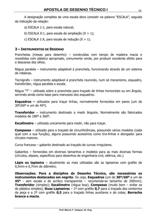 APOSTILA DE DESENHO TÉCNICO I
Prof. Márcio F. Catapan, Dr. Eng.
19
A designação completa de uma escala deve consistir na palavra “ESCALA”, seguida
da indicação da relação:
a) ESCALA 1:1, para escala natural;
b) ESCALA X:1, para escala de ampliação (X > 1);
c) ESCALA 1:X, para escala de redução (X > 1).
3 – INSTRUMENTOS DE DESENHO
Pranchetas (mesas para desenho) – construídas com tampo de madeira macia e
revestidas com plástico apropriado, comumente verde, por produzir excelente efeito para
o descanso dos olhos.
Régua paralela – instrumento adaptável à prancheta, funcionando através de um sistema
de roldanas.
Tecnígrafo – instrumento adaptável à prancheta reunindo, num só mecanismo, esquadro,
transferidor, régua paralela e escala.
Régua “T” – utilizada sobre a prancheta para traçado de linhas horizontais ou em ângulo,
servindo ainda como base para manuseio dos esquadros.
Esquadros – utilizados para traçar linhas, normalmente fornecidos em pares (um de
30º/60º e um de 45º).
Transferidor – instrumento destinado a medir ângulos. Normalmente são fabricados
modelos de 180º e 360º.
Escalímetro – utilizada unicamente para medir, não para traçar.
Compasso – utilizado para o traçado de circunferências, possuindo vários modelos (cada
qual com a sua função), alguns possuindo acessórios como tira-linhas e alongador para
círculos maiores.
Curva francesa – gabarito destinado ao traçado de curvas irregulares.
Gabaritos – fornecidos em diversos tamanhos e modelos para as mais diversas formas
(círculos, elipses, específicos para desenhos de engenharia civil, elétrica, etc.)
Lápis ou lapiseira – atualmente as mais utilizadas são as lapiseiras com grafite de
0,5mm e 0,7mm de diâmetro.
Observações: Para a disciplina de Desenho Técnico, são necessários os
instrumentos destacados em negrito. Ou seja, Esquadros (um de 30º/60º e um de
45º - sem escala e de acrílico transparente – recomenda-se tamanho de 200mm);
Transferidor (simples); Escalímetro (régua boa); Compasso (muito bom – evitar os
de plástico simples); Duas Lapiseiras – 1ª com grafite 0,7 para o traçado dos contornos
da peça e a 2ª com grafite 0,5 para o traçado linhas auxiliares e de cotas; Borracha
branca e macia.
 