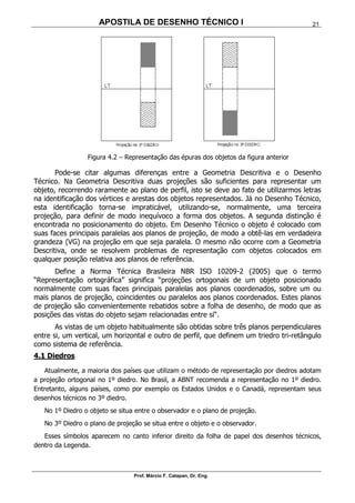 APOSTILA DE DESENHO TÉCNICO I
Prof. Márcio F. Catapan, Dr. Eng.
21
Figura 4.2 – Representação das épuras dos objetos da figura anterior
Pode-se citar algumas diferenças entre a Geometria Descritiva e o Desenho
Técnico. Na Geometria Descritiva duas projeções são suficientes para representar um
objeto, recorrendo raramente ao plano de perfil, isto se deve ao fato de utilizarmos letras
na identificação dos vértices e arestas dos objetos representados. Já no Desenho Técnico,
esta identificação torna-se impraticável, utilizando-se, normalmente, uma terceira
projeção, para definir de modo inequívoco a forma dos objetos. A segunda distinção é
encontrada no posicionamento do objeto. Em Desenho Técnico o objeto é colocado com
suas faces principais paralelas aos planos de projeção, de modo a obtê-las em verdadeira
grandeza (VG) na projeção em que seja paralela. O mesmo não ocorre com a Geometria
Descritiva, onde se resolvem problemas de representação com objetos colocados em
qualquer posição relativa aos planos de referência.
Define a Norma Técnica Brasileira NBR ISO 10209-2 (2005) que o termo
“Representação ortográfica” significa “projeções ortogonais de um objeto posicionado
normalmente com suas faces principais paralelas aos planos coordenados, sobre um ou
mais planos de projeção, coincidentes ou paralelos aos planos coordenados. Estes planos
de projeção são convenientemente rebatidos sobre a folha de desenho, de modo que as
posições das vistas do objeto sejam relacionadas entre si“.
As vistas de um objeto habitualmente são obtidas sobre três planos perpendiculares
entre si, um vertical, um horizontal e outro de perfil, que definem um triedro tri-retângulo
como sistema de referência.
4.1 Diedros
Atualmente, a maioria dos países que utilizam o método de representação por diedros adotam
a projeção ortogonal no 1º diedro. No Brasil, a ABNT recomenda a representação no 1º diedro.
Entretanto, alguns países, como por exemplo os Estados Unidos e o Canadá, representam seus
desenhos técnicos no 3º diedro.
No 1º Diedro o objeto se situa entre o observador e o plano de projeção.
No 3º Diedro o plano de projeção se situa entre o objeto e o observador.
Esses símbolos aparecem no canto inferior direito da folha de papel dos desenhos técnicos,
dentro da Legenda.
 