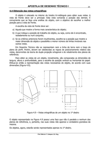APOSTILA DE DESENHO TÉCNICO I
Prof. Márcio F. Catapan, Dr. Eng.
25
4.4 Obtenção das vistas ortográficas
O objeto é colocado no interior do triedro tri-retângulo para obter suas vistas. A
vista de frente deve ser a principal. Esta vista comanda a posição das demais. É
conveniente que se faça uma análise do objeto, com o objetivo de escolher a melhor
posição para a vista de frente.
A escolha da vista de frente deve ser:
a) Aquela que mostre a forma mais característica do objeto;
b) A que indique a posição de trabalho do objeto, ou seja, como ele é encontrado,
isoladamente ou num conjunto;
c) Se os critérios anteriores forem insuficientes, escolhe-se a posição que mostre a
maior dimensão do objeto e possibilite o menor número de linhas invisíveis nas
outras vistas.
Em Desenho Técnico não se representam nem a linha de terra nem o traço do
plano de perfil. Porém, devem ser obedecidas as regras de posicionamento relativo das
vistas, decorrentes da teoria de dupla projeção ortogonal e do rebatimento dos planos de
referência.
Para obter as vistas de um objeto, inicialmente, são comparadas as dimensões de
largura, altura e profundidade, para a escolha da posição vertical ou horizontal do papel.
Efetua-se então a representação das vistas necessárias do objeto, de acordo com suas
dimensões (Figura 4.9).
Figura 4.9 – Vistas ortográficas de um objeto no 1º diedro
O objeto representado na Figura 4.9 possui uma face que não é paralela a nenhum dos
planos de referência, e, portanto, nas suas vistas não aparece a verdadeira grandeza da
mesma.
Os objetos, agora, estarão sendo representados apenas no 1º diedro.
 